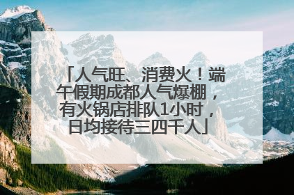人气旺、消费火！端午假期成都人气爆棚，有火锅店排队1小时，日均接待三四千人