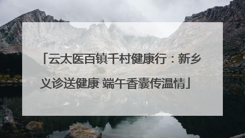 云太医百镇千村健康行：新乡义诊送健康 端午香囊传温情