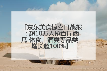 京东美食惊喜日战报：超10万人抢百斤西瓜 休食、酒类等品类增长超100%