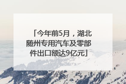 今年前5月，湖北随州专用汽车及零部件出口额达9亿元