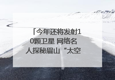 今年还将发射10颗卫星 网络名人探秘眉山“太空之眼”建设密码｜网络名人四川行