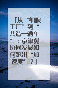 从“细胞工厂”到“共造一辆车”：京津冀协同发展如何跑出“加速度”？