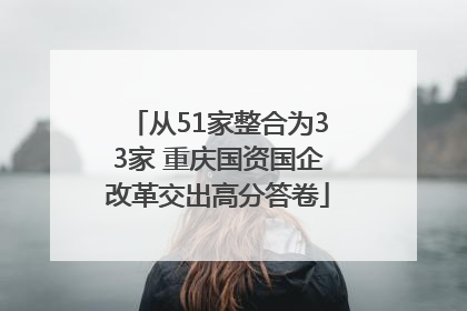 从51家整合为33家 重庆国资国企改革交出高分答卷
