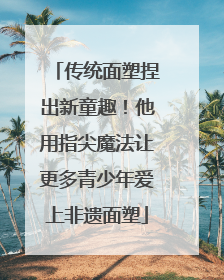 传统面塑捏出新童趣！他用指尖魔法让更多青少年爱上非遗面塑