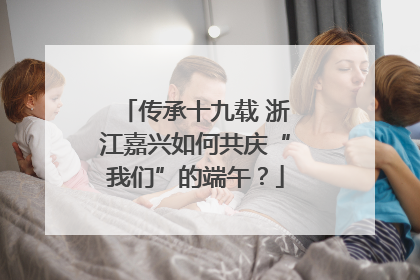 传承十九载 浙江嘉兴如何共庆“我们”的端午？