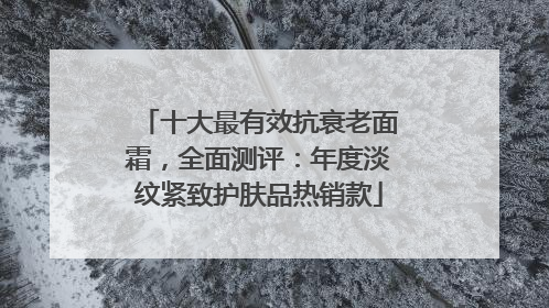十大最有效抗衰老面霜，全面测评：年度淡纹紧致护肤品热销款