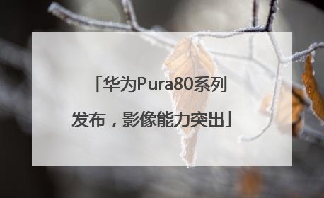 华为Pura80系列发布，影像能力突出