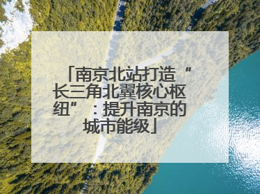 南京北站打造“长三角北翼核心枢纽”：提升南京的城市能级