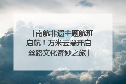 南航非遗主题航班启航！万米云端开启丝路文化奇妙之旅
