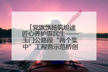 党旗飘扬筑坦途 匠心养护惠民生——玉门公路段“两个集中”工程暨示范桥创建项目圆满收官