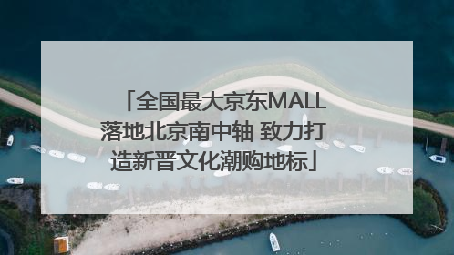 全国最大京东MALL落地北京南中轴 致力打造新晋文化潮购地标