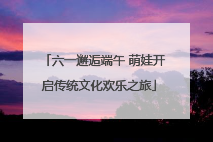六一邂逅端午 萌娃开启传统文化欢乐之旅