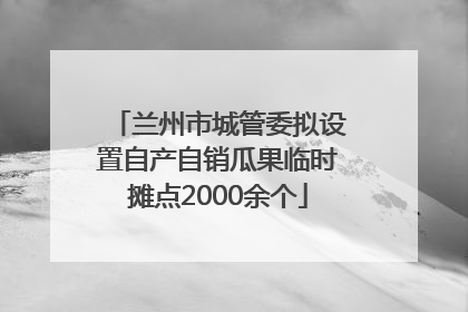 兰州市城管委拟设置自产自销瓜果临时摊点2000余个