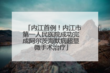 内江首例！内江市第一人民医院成功完成阿尔茨海默病超显微手术治疗