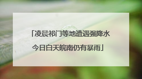 凌晨祁门等地遭遇强降水 今日白天皖南仍有暴雨