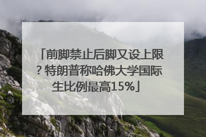 前脚禁止后脚又设上限？特朗普称哈佛大学国际生比例最高15%