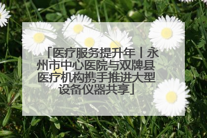 医疗服务提升年丨永州市中心医院与双牌县医疗机构携手推进大型设备仪器共享