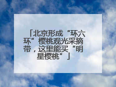 北京形成“环六环”樱桃观光采摘带，这里能买“明星樱桃”