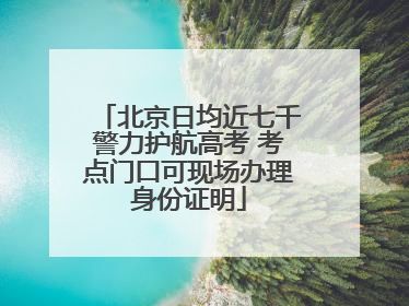 北京日均近七千警力护航高考 考点门口可现场办理身份证明