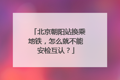 北京朝阳站换乘地铁，怎么就不能安检互认？
