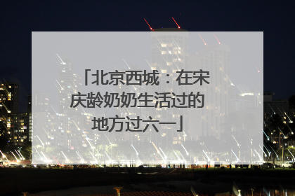 北京西城：在宋庆龄奶奶生活过的地方过六一