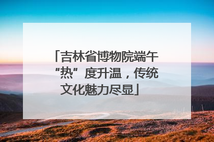 吉林省博物院端午“热”度升温，传统文化魅力尽显