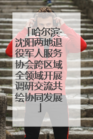 哈尔滨·沈阳两地退役军人服务协会跨区域全领域开展调研交流共绘协同发展