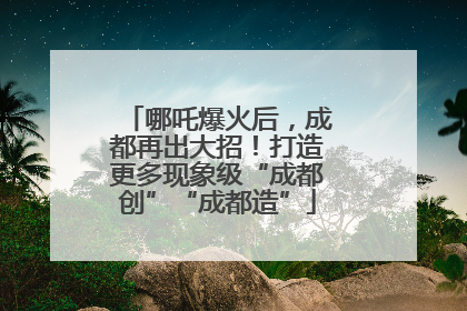 哪吒爆火后，成都再出大招！打造更多现象级“成都创”“成都造”