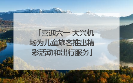 喜迎六一 大兴机场为儿童旅客推出精彩活动和出行服务