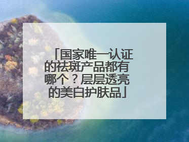 国家唯一认证的祛斑产品都有哪个？层层透亮的美白护肤品