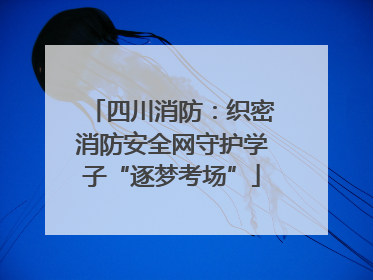 四川消防：织密消防安全网守护学子“逐梦考场”