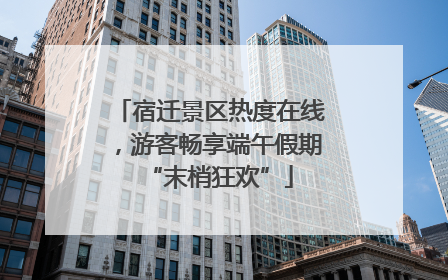 宿迁景区热度在线，游客畅享端午假期“末梢狂欢”