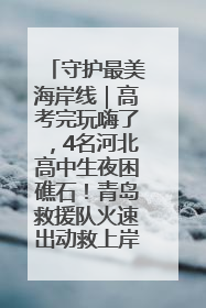 守护最美海岸线｜高考完玩嗨了，4名河北高中生夜困礁石！青岛救援队火速出动救上岸