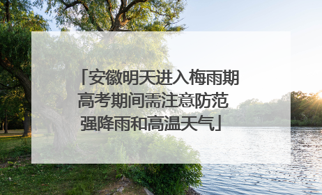 安徽明天进入梅雨期 高考期间需注意防范强降雨和高温天气