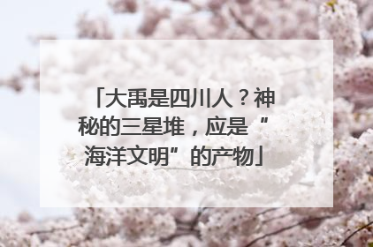 大禹是四川人？神秘的三星堆，应是“海洋文明”的产物