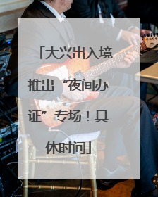 大兴出入境推出“夜间办证”专场！具体时间