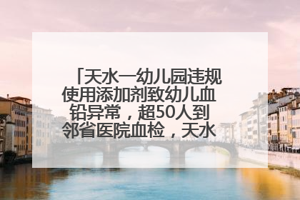 天水一幼儿园违规使用添加剂致幼儿血铅异常，超50人到邻省医院血检，天水派专员到西安协助