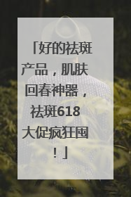 好的祛斑产品，肌肤回春神器，祛斑618大促疯狂囤！