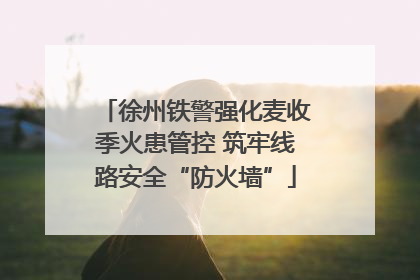 徐州铁警强化麦收季火患管控 筑牢线路安全“防火墙”