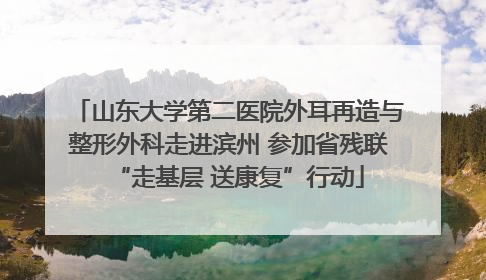 山东大学第二医院外耳再造与整形外科走进滨州 参加省残联“走基层 送康复”行动