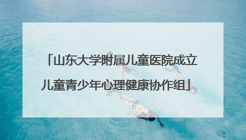 山东大学附属儿童医院成立儿童青少年心理健康协作组