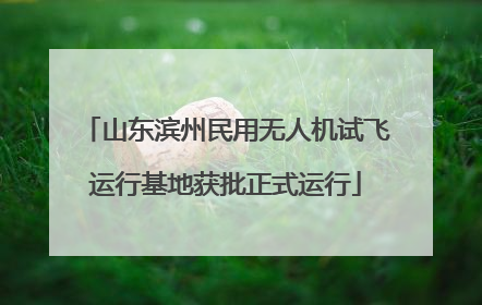 山东滨州民用无人机试飞运行基地获批正式运行