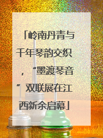 岭南丹青与千年琴韵交织，“墨渡琴音”双联展在江西新余启幕