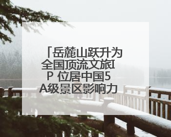 岳麓山跃升为全国顶流文旅IP 位居中国5A级景区影响力百强榜单前十