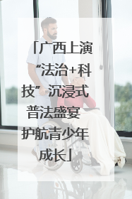 广西上演“法治+科技”沉浸式普法盛宴 护航青少年成长