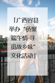广西容县举办“侨聚端午情·寻觅故乡味”文化活动