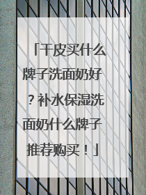 干皮买什么牌子洗面奶好？补水保湿洗面奶什么牌子推荐购买！