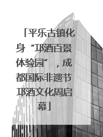 平乐古镇化身“邛酒百景体验园”，成都国际非遗节邛酒文化周启幕
