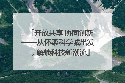 开放共享·协同创新——从怀柔科学城出发，解锁科技新潮流