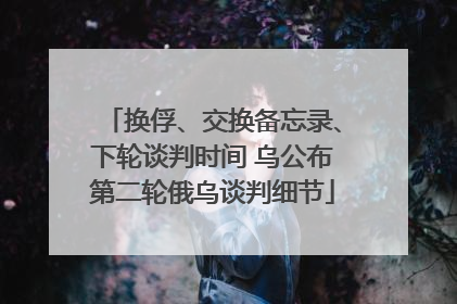 换俘、交换备忘录、下轮谈判时间 乌公布第二轮俄乌谈判细节